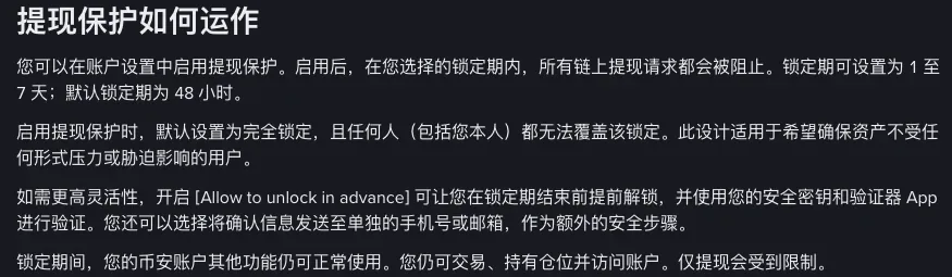 币安简体中文博客「提现保护如何运作」一节：启用后在所选锁定期内所有链上提现请求都会被阻止，锁定期可设置为 1 至 7 天、默认 48 小时；默认完全锁定，任何人（包括您本人）都无法覆盖；开启 [Allow to unlock in advance] 可提前解锁，用安全密钥和验证器 App 验证；锁定期间仍可交易、持有仓位并访问账户